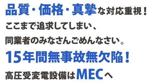 品質・価格・真摯な対応重視！ ここまで追求してしまい、同業者のみなさんごめんなさい。 15年間無事故無欠陥！高圧受変電設備はMECへ